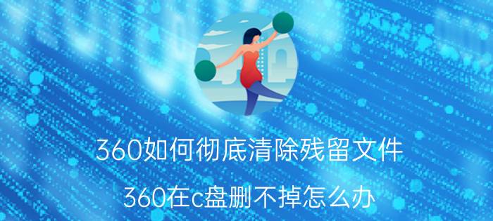 360如何彻底清除残留文件 360在c盘删不掉怎么办？